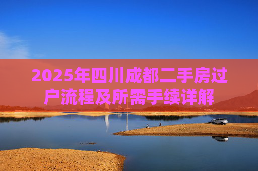 2025年四川成都二手房过户流程及所需手续详解