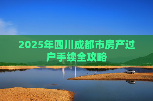 2025年四川成都市房产过户手续全攻略