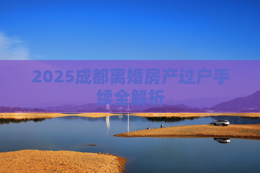 2025成都离婚房产过户手续全解析
