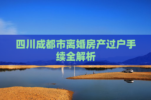 四川成都市离婚房产过户手续全解析
