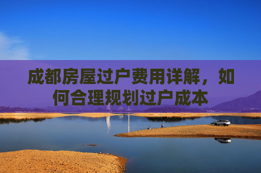 成都房屋过户费用详解，如何合理规划过户成本