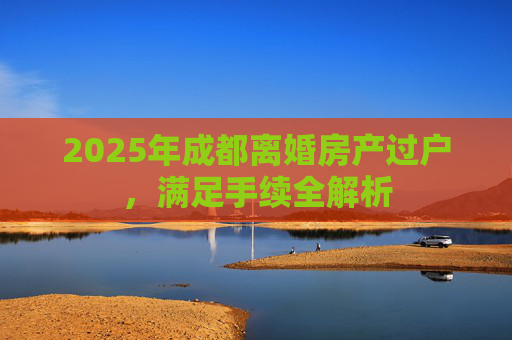 2025年成都离婚房产过户，满足手续全解析