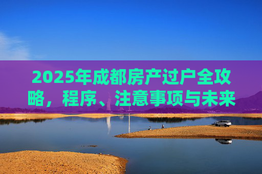 2025年成都房产过户全攻略，程序、注意事项与未来趋势