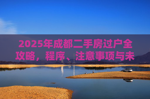 2025年成都二手房过户全攻略，程序、注意事项与未来趋势