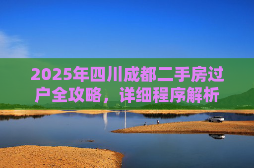 2025年四川成都二手房过户全攻略，详细程序解析