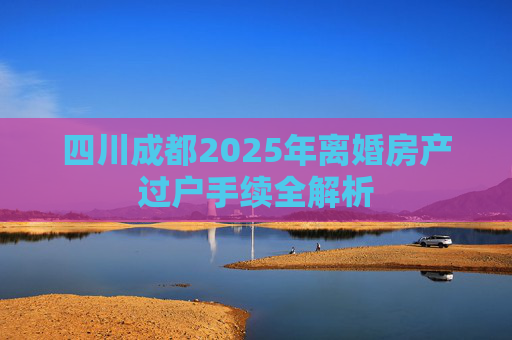 四川成都2025年离婚房产过户手续全解析