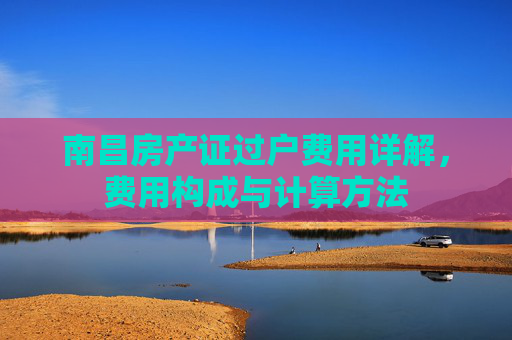 南昌房产证过户费用详解，费用构成与计算方法